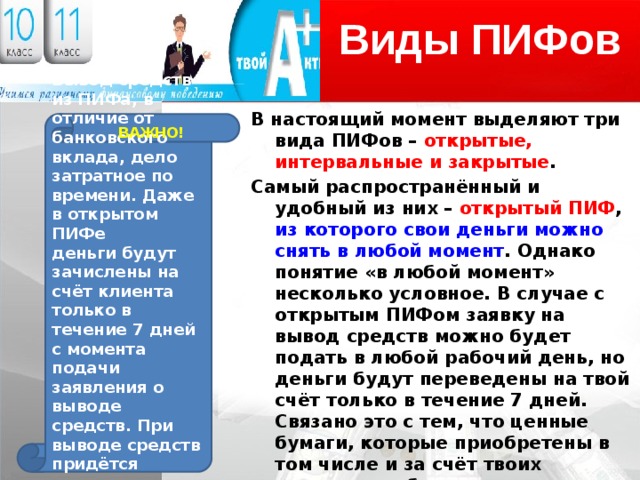 Виды ПИФов В настоящий момент выделяют три вида ПИФов – открытые, интервальные и закрытые . Самый распространённый и удобный из них – открытый ПИФ , из которого свои деньги можно снять в любой момент . Однако понятие «в любой момент» несколько условное. В случае с открытым ПИФом заявку на вывод средств можно будет подать в любой рабочий день, но деньги будут переведены на твой счёт только в течение 7 дней. Связано это с тем, что ценные бумаги, которые приобретены в том числе и за счёт твоих средств, необходимо реализовать, т. е. провести все необходимые процедуры через регистратора и депозитарий. Поэтому деньги ты сможешь получить только через несколько дней. Вывод средств из ПИФа, в отличие от банковского вклада, дело затратное по времени. Даже в открытом ПИФе деньги будут зачислены на счёт клиента только в течение 7 дней с момента подачи заявления о выводе средств. При выводе средств придётся заплатить дисконт к стоимости пая. ВАЖНО! 