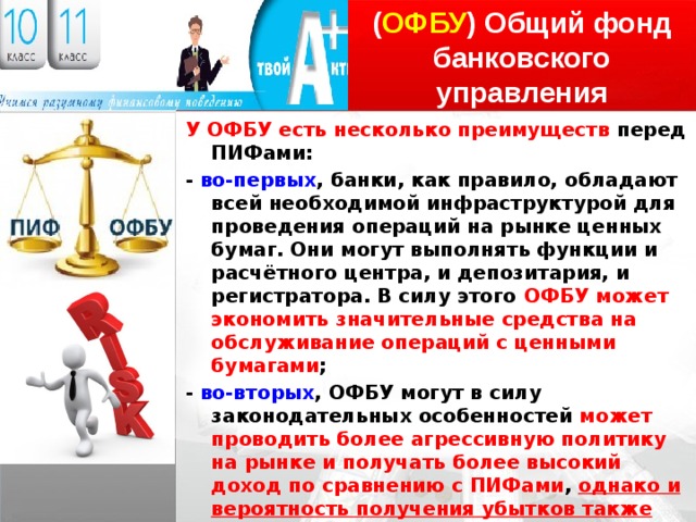 ( ОФБУ ) Общий фонд банковского управления У ОФБУ есть несколько преимуществ перед ПИФами: - во-первых , банки, как правило, обладают всей необходимой инфраструктурой для проведения операций на рынке ценных бумаг. Они могут выполнять функции и расчётного центра, и депозитария, и регистратора. В силу этого ОФБУ может экономить значительные средства на обслуживание операций с ценными бумагами ; - во-вторых , ОФБУ могут в силу законодательных особенностей может проводить более агрессивную политику на рынке и получать более высокий доход по сравнению с ПИФами , однако и вероятность получения убытков также повышается . Недостатки ОФБУ вытекают из его второго преимущества. Чем рискованнее стратегия фонда, тем больше вероятность получения убытков . 