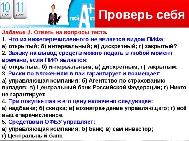 Проверь себя Логотип Задание 1. Ответь на вопросы теста . 1. Что из нижеперечисленного не является видом ПИФа: а) открытый; б) интервальный; в) дискретный; г) закрытый? 2. Заявку на вывод средств можно подать в любой момент времени, если ПИФ является: а) открытым; б) интервальным; в) дискретным; г) закрытым. 3. Риски по вложениям в паи гарантирует и возмещает: а) управляющая компания; б) Агентство по страхованию вкладов; в) Центральный банк Российской Федерации; г) Никто не гарантирует. 4. При покупке пая в его цену включено следующее: а) надбавка; б) скидка; в) вознаграждение управляющего; г) всё вышеперечисленное. 5. Средствами ОФБУ управляет: а) управляющая компания; б) банк; в) сам инвестор; г) Центральный банк. 