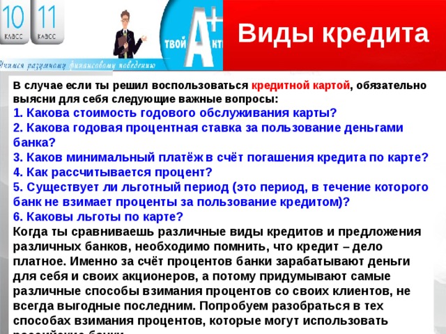 Виды кредита Логотип В случае если ты решил воспользоваться кредитной картой , обязательно выясни для себя следующие важные вопросы: 1. Какова стоимость годового обслуживания карты? 2. Какова годовая процентная ставка за пользование деньгами банка? 3. Каков минимальный платёж в счёт погашения кредита по карте? 4. Как рассчитывается процент? 5. Существует ли льготный период (это период, в течение которого банк не взимает проценты за пользование кредитом)? 6. Каковы льготы по карте? Когда ты сравниваешь различные виды кредитов и предложения различных банков, необходимо помнить, что кредит – дело платное. Именно за счёт процентов банки зарабатывают деньги для себя и своих акционеров, а потому придумывают самые различные способы взимания процентов со своих клиентов, не всегда выгодные последним. Попробуем разобраться в тех способах взимания процентов, которые могут использовать российские банки. 