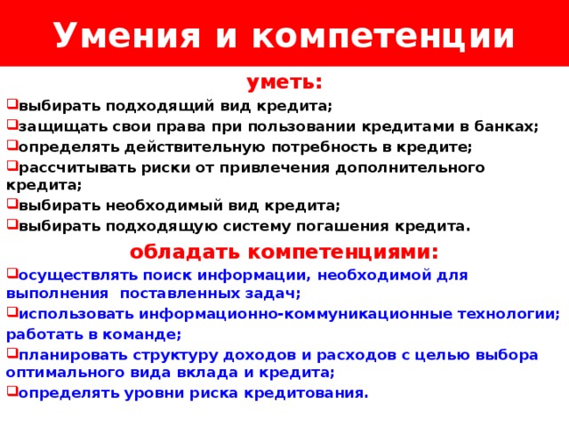 Умения и компетенции Логотип Название слайда уметь:  выбирать подходящий вид кредита;  защищать свои права при пользовании кредитами в банках;  определять действительную потребность в кредите;  рассчитывать риски от привлечения дополнительного кредита;  выбирать необходимый вид кредита;  выбирать подходящую систему погашения кредита. обладать компетенциями:  осуществлять поиск информации, необходимой для выполнения поставленных задач;  использовать информационно-коммуникационные технологии; работать в команде;  планировать структуру доходов и расходов с целью выбора оптимального вида вклада и кредита;  определять уровни риска кредитования. 