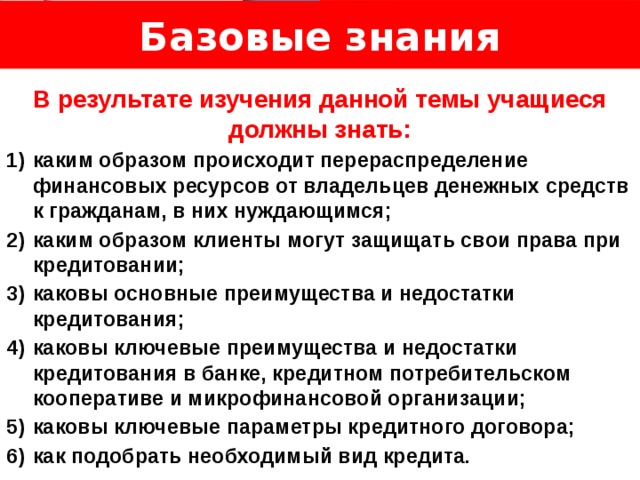 Базовые знания Логотип Название слайда  В результате изучения данной темы учащиеся должны знать: каким образом происходит перераспределение финансовых ресурсов от владельцев денежных средств к гражданам, в них нуждающимся; каким образом клиенты могут защищать свои права при кредитовании; каковы основные преимущества и недостатки кредитования; каковы ключевые преимущества и недостатки кредитования в банке, кредитном потребительском кооперативе и микрофинансовой организации; каковы ключевые параметры кредитного договора; как подобрать необходимый вид кредита. 