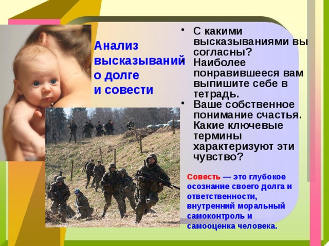С какими высказываниями вы согласны? Наиболее понравившееся вам выпишите себе в тетрадь. Ваше собственное понимание счастья. Какие ключевые термины характеризуют эти чувство? Анализ  высказываний  о долге  и совести  Совесть — это глубокое осознание своего долга и ответственности, внутренний моральный самоконтроль и самооценка человека. 