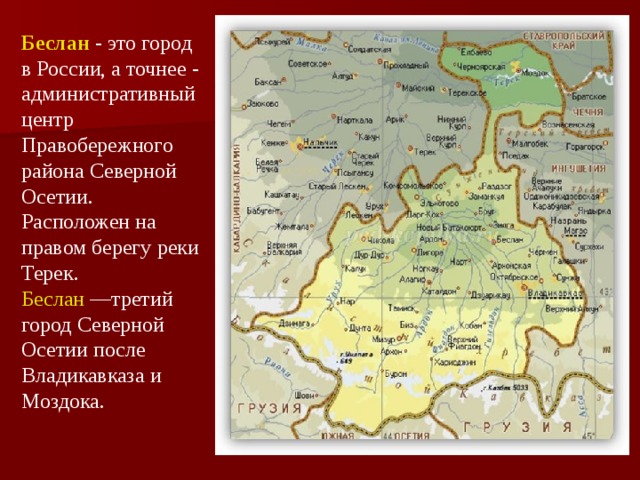 Беслан  - это город в России, а точнее - административный центр Правобережного района Северной Осетии. Расположен на правом берегу реки Терек. Беслан —третий город Северной Осетии после Владикавказа и Моздока.