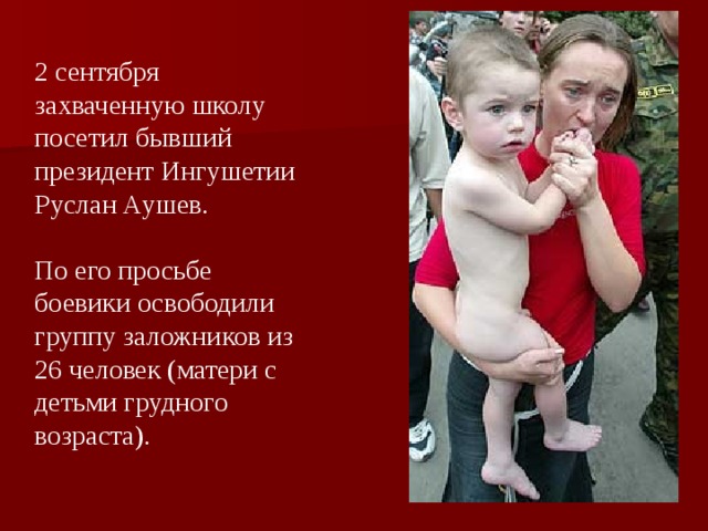 2 сентября захваченную школу посетил бывший президент Ингушетии Руслан Аушев. По его просьбе боевики освободили группу заложников из 26 человек (матери с детьми грудного возраста).
