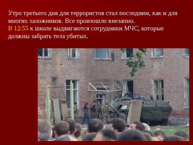 Утро третьего дня для террористов стал последним, как и для многих заложников. Все произошло внезапно. В 12:55 к школе выдвигаются сотрудники МЧС, которые должны забрать тела убитых.