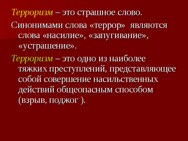 Терроризм   – это страшное слово. Синонимами слова «террор» являются слова «насилие», «запугивание», «устрашение».  Терроризм   – это одно из наиболее тяжких преступлений, представляющее собой совершение насильственных действий общеопасным способом (взрыв, поджог ).