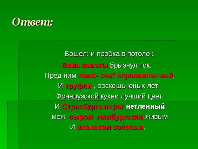 Ответ:  Вошел: и пробка в потолок,  Вина кометы  брызнул ток.  Пред ним roast - beef окровавленный ,  И труфли  , роскошь юных лет,  Французской кухни лучший цвет,  И Страсбурга пирог нетленный  меж  сыром лимбургским  живым  И  ананасом золотым . 