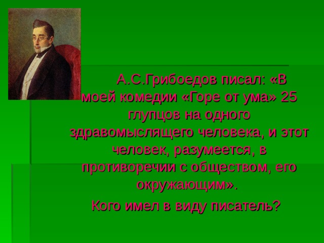  А.С.Грибоедов писал: «В  моей комедии «Горе от ума» 25 глупцов на одного здравомыслящего человека, и этот человек, разумеется, в противоречии с обществом, его окружающим».  Кого имел в виду писатель? 