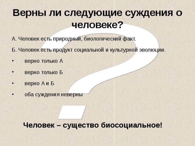 Верны ли следующие суждения о человеке? А. Человек есть природный, биологический факт. Б. Человек есть продукт социальной и культурной эволюции. верно только А верно только Б верно А и Б оба суждения неверны Человек – существо биосоциальное! 