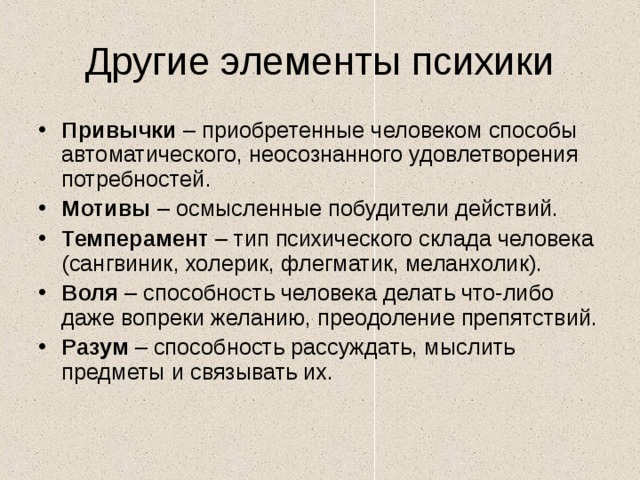 Другие элементы психики Привычки – приобретенные человеком способы автоматического, неосознанного удовлетворения потребностей. Мотивы – осмысленные побудители действий. Темперамент – тип психического склада человека (сангвиник, холерик, флегматик, меланхолик). Воля – способность человека делать что-либо даже вопреки желанию, преодоление препятствий. Разум – способность рассуждать, мыслить предметы и связывать их. 