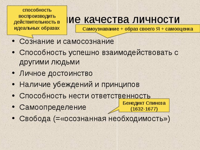 способность воспроизводить действительность в идеальных образах Важнейшие качества личности Самоузнавание + образ своего Я + самооценка Сознание и самосознание Способность успешно взаимодействовать с другими людьми Личное достоинство Наличие убеждений и принципов Способность нести ответственность Самоопределение Свобода (=«осознанная необходимость») Бенедикт Спиноза (1632-1677) 