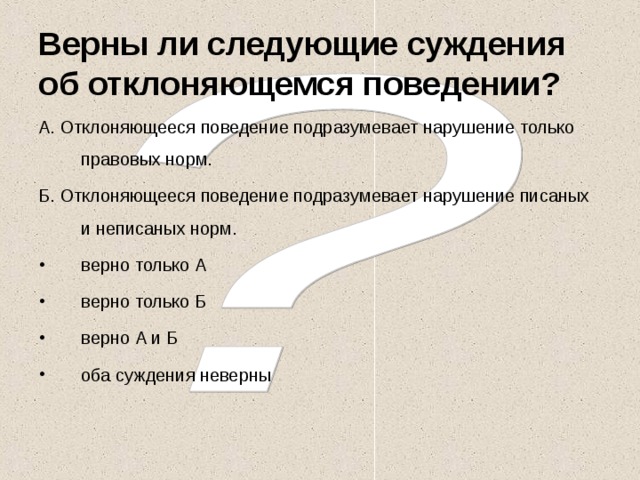 Верны ли следующие суждения об отклоняющемся поведении? А. Отклоняющееся поведение подразумевает нарушение только правовых норм. Б. Отклоняющееся поведение подразумевает нарушение писаных и неписаных норм. верно только А верно только Б верно А и Б оба суждения неверны  