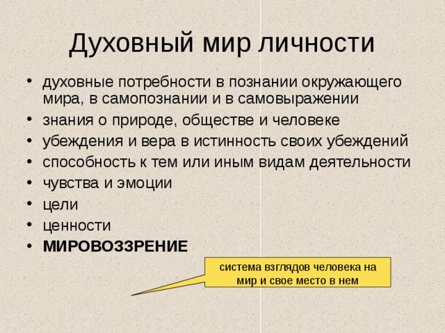 Духовный мир личности духовные потребности в познании окружающего мира, в самопознании и в самовыражении знания о природе, обществе и человеке убеждения и вера в истинность своих убеждений способность к тем или иным видам деятельности чувства и эмоции цели ценности МИРОВОЗЗРЕНИЕ система взглядов человека на мир и свое место в нем 