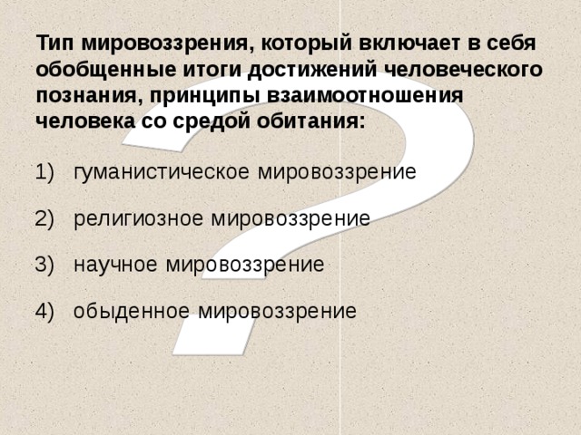 Тип мировоззрения, который включает в себя обобщенные итоги достижений человеческого познания, принципы взаимоотношения человека со средой обитания: гуманистическое мировоззрение религиозное мировоззрение научное мировоззрение обыденное мировоззрение  