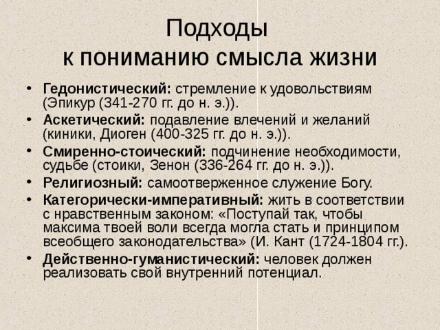 Подходы  к пониманию смысла жизни Гедонистический: стремление к удовольствиям (Эпикур (341-270 гг. до н. э.)). Аскетический: подавление влечений и желаний (киники, Диоген (400-325 гг. до н. э.)). Смиренно-стоический: подчинение необходимости, судьбе (стоики, Зенон (336-264 гг. до н. э.)). Религиозный: самоотверженное служение Богу. Категорически-императивный: жить в соответствии с нравственным законом: «Поступай так, чтобы максима твоей воли всегда могла стать и принципом всеобщего законодательства» (И. Кант (1724-1804 гг.). Действенно-гуманистический: человек должен реализовать свой внутренний потенциал. 