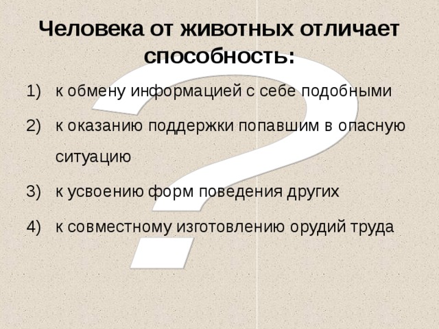 Человека от животных отличает способность: к обмену информацией с себе подобными к оказанию поддержки попавшим в опасную ситуацию к усвоению форм поведения других к совместному изготовлению орудий труда 