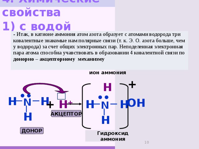 4. Химические свойства  1) с водой - Итак, в катионе аммония атом азота образует с атомами водорода три ковалентные знакомые нам полярные связи (т. к. Э. О. азота больше, чем у водорода) за счет общих электронных пар. Неподеленная электронная пара атома способна учавствовать в образовании 4 ковалентной связи по донорно – акцепторному механизму ион аммония +   H •• •• H H N ОН +  H + H H N H АКЦЕПТОР H ДОНОР Гидроксид аммония 7 