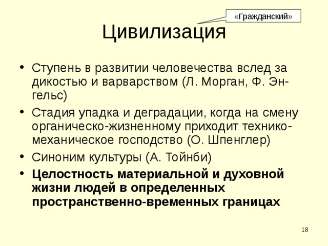 «Гражданский» Цивилизация Ступень в развитии человечества вслед за дикостью и варварством (Л. Морган, Ф. Эн-гельс) Стадия упадка и деградации, когда на смену органическо-жизненному приходит технико-механическое господство (О. Шпенглер) Синоним культуры (А. Тойнби) Целостность материальной и духовной жизни людей в определенных пространственно-временных границах  