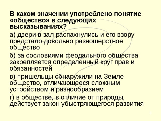 В каком значении употреблено понятие «общество» в следующих высказываниях? а) двери в зал распахнулись и его взору предстало довольно разношерстное общество б) за сословиями феодального общества закрепляется определенный круг прав и обязанностей в) пришельцы обнаружили на Земле общество, отличающееся сложным устройством и разнообразием г) в обществе, в отличие от природы, действует закон убыстряющегося развития  