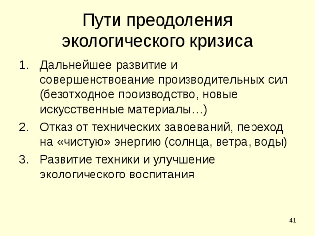 Пути преодоления экологического кризиса Дальнейшее развитие и совершенствование производительных сил (безотходное производство, новые искусственные материалы…) Отказ от технических завоеваний, переход на «чистую» энергию (солнца, ветра, воды) Развитие техники и улучшение экологического воспитания  