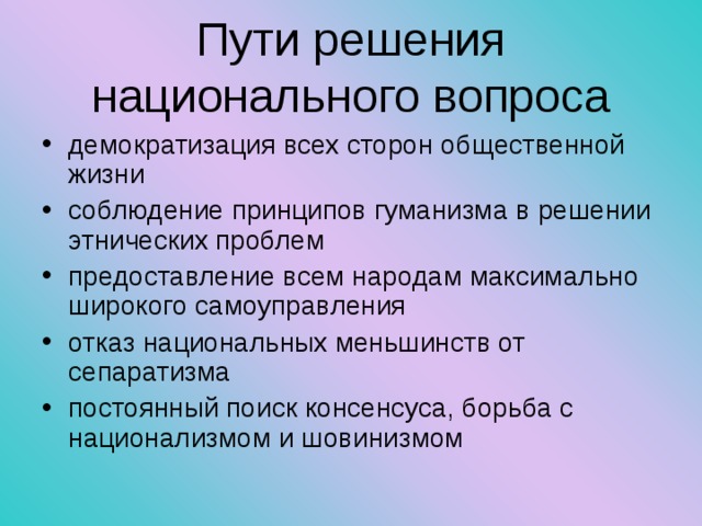 Пути решения национального вопроса демократизация всех сторон общественной жизни соблюдение принципов гуманизма в решении этнических проблем предоставление всем народам максимально широкого самоуправления отказ национальных меньшинств от сепаратизма постоянный поиск консенсуса, борьба с национализмом и шовинизмом 