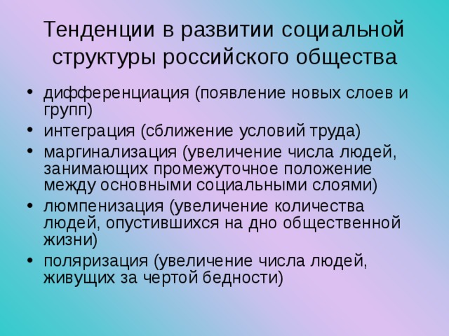 Тенденции в развитии социальной структуры российского общества дифференциация (появление новых слоев и групп) интеграция (сближение условий труда) маргинализация (увеличение числа людей, занимающих промежуточное положение между основными социальными слоями) люмпенизация (увеличение количества людей, опустившихся на дно общественной жизни) поляризация (увеличение числа людей, живущих за чертой бедности) 