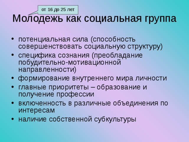 от 16 до 25 лет Молодежь как социальная группа потенциальная сила (способность совершенствовать социальную структуру) специфика сознания (преобладание побудительно-мотивационной направленности) формирование внутреннего мира личности главные приоритеты – образование и получение профессии включенность в различные объединения по интересам наличие собственной субкультуры 