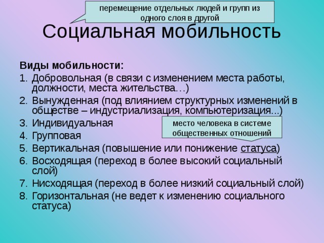 перемещение отдельных людей и групп из одного слоя в другой Социальная мобильность Виды мобильности: Добровольная (в связи с изменением места работы, должности, места жительства…) Вынужденная (под влиянием структурных изменений в обществе – индустриализация, компьютеризация...) Индивидуальная Групповая Вертикальная (повышение или понижение статуса ) Восходящая (переход в более высокий социальный слой) Нисходящая (переход в более низкий социальный слой) Горизонтальная (не ведет к изменению социального статуса) место человека в системе общественных отношений 