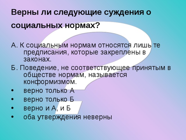 Верны ли следующие суждения о социальных нормах?  А. К социальным нормам относятся лишь те предписания, которые закреплены в законах. Б. Поведение, не соответствующее принятым в обществе нормам, называется конформизмом. верно только А верно только Б верно и А, и Б оба утверждения неверны 