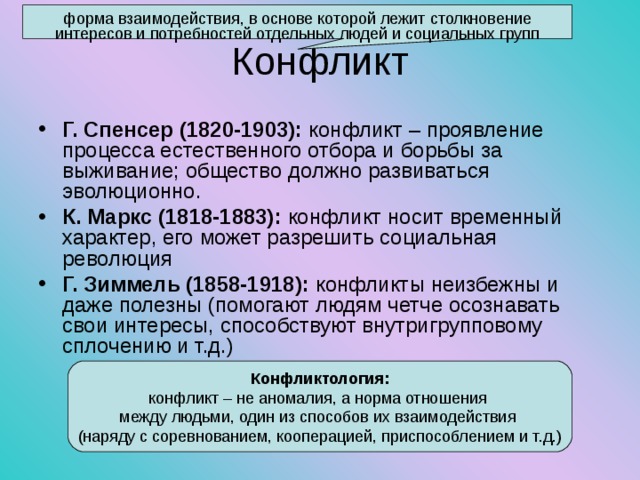 форма взаимодействия, в основе которой лежит столкновение интересов и потребностей отдельных людей и социальных групп Конфликт Г. Спенсер (1820-1903): конфликт – проявление процесса естественного отбора и борьбы за выживание; общество должно развиваться эволюционно. К. Маркс (1818-1883): конфликт носит временный характер, его может разрешить социальная революция Г. Зиммель (1858-1918): конфликты неизбежны и даже полезны (помогают людям четче осознавать свои интересы, способствуют внутригрупповому сплочению и т.д.) Конфликтология: конфликт – не аномалия, а норма отношения между людьми, один из способов их взаимодействия (наряду с соревнованием, кооперацией, приспособлением и т.д.) 