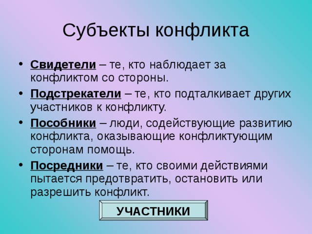 Субъекты конфликта Свидетели – те, кто наблюдает за конфликтом со стороны. Подстрекатели – те, кто подталкивает других участников к конфликту. Пособники – люди, содействующие развитию конфликта, оказывающие конфликтующим сторонам помощь. Посредники – те, кто своими действиями пытается предотвратить, остановить или разрешить конфликт. УЧАСТНИКИ 