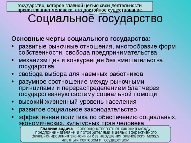 государство, которое главной целью свой деятельности провозглашает человека, его достойное существование Социальное государство Основные черты социального государства: развитые рыночные отношения, многообразие форм собственности, свобода предпринимательства механизм цен и конкуренция без вмешательства государства свобода выбора для наемных работников разумное соотношение между рыночными принципами и перераспределением благ через государственную систему социальной помощи высокий жизненный уровень населения развитое социальное законодательство эффективная политика по обеспечению социальных, экономических, культурных прав человека Главная задача – совершенствовать отношения между  предпринимателями и потребителями в целых эффективного функционирования экономики без нарушения равновесия между частным сектором и государством 