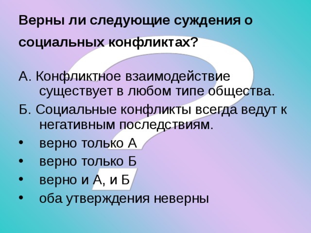 Верны ли следующие суждения о социальных конфликтах?  А. Конфликтное взаимодействие существует в любом типе общества. Б. Социальные конфликты всегда ведут к негативным последствиям. верно только А верно только Б верно и А, и Б оба утверждения неверны 