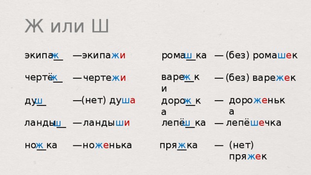Ж или Ш (без) рома ш е к рома __ ка экипа ж и ш ж экипа __ — — варе __ ки ж чертё __ ж (без) варе ж е к — черте ж и — (нет) ду ш а доро ж е нька — — ду __ доро __ ка ж ш лепё __ ка лепё ш е чка ш ланды ш и ланды __ — ш — ж но __ ка (нет) пря ж е к но ж е нька ж — — пря __ ка  