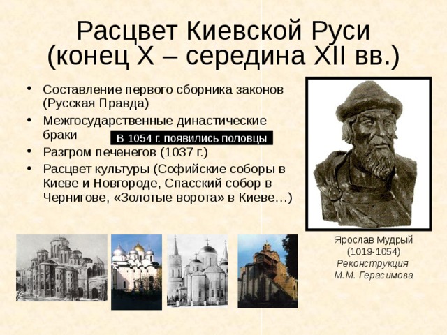 Расцвет Киевской Руси  (конец Х – середина XII вв.) Составление первого сборника законов (Русская Правда) Межгосударственные династические браки Разгром печенегов (1037 г.) Расцвет культуры (Софийские соборы в Киеве и Новгороде, Спасский собор в Чернигове, «Золотые ворота» в Киеве…) В 1054 г. появились половцы Ярослав Мудрый (1019-1054) Реконструкция М.М. Герасимова 