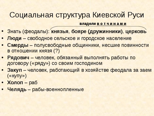 Социальная структура Киевской Руси  владели в о т ч и н а м и Знать (феодалы): князья , бояре (дружинники) , церковь Люди – свободное сельское и городское население Смерды – полусвободные общинники, несшие повинности в отношении князя (?) Рядович – человек, обязанный выполнять работы по договору («ряду») со своим господином Закуп – человек, работающий в хозяйстве феодала за заем («купу») Холоп – раб Челядь – рабы-военнопленные 