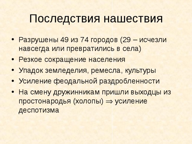 Последствия нашествия Разрушены 49 из 74 городов (29 – исчезли навсегда или превратились в села) Резкое сокращение населения Упадок земледелия, ремесла, культуры Усиление феодальной раздробленности На смену дружинникам пришли выходцы из простонародья (холопы)  усиление деспотизма 