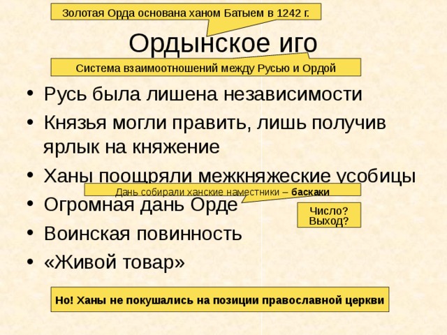 Золотая Орда основана ханом Батыем в 1242 г. Ордынское иго Система взаимоотношений между Русью и Ордой Русь была лишена независимости Князья могли править, лишь получив ярлык на княжение Ханы поощряли межкняжеские усобицы Огромная дань Орде Воинская повинность «Живой товар» Дань собирали ханские наместники – баскаки Число? Выход? Но! Ханы не покушались на позиции православной церкви 