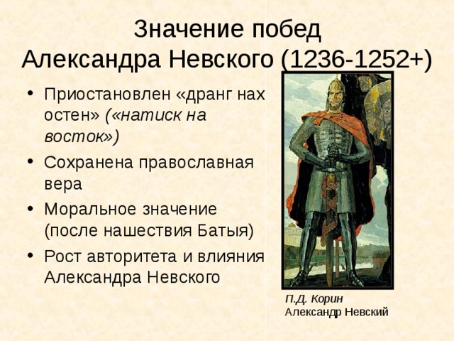 Значение побед  Александра Невского (1236-1252+) Приостановлен «дранг нах остен» («натиск на восток») Сохранена православная вера Моральное значение (после нашествия Батыя) Рост авторитета и влияния Александра Невского П.Д. Корин Александр Невский 