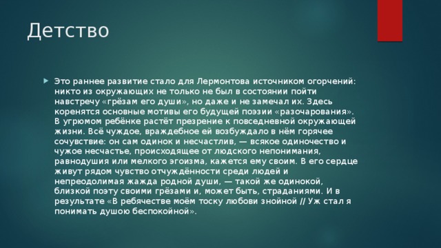 Детство Это раннее развитие стало для Лермонтова источником огорчений: никто из окружающих не только не был в состоянии пойти навстречу «грёзам его души», но даже и не замечал их. Здесь коренятся основные мотивы его будущей поэзии «разочарования». В угрюмом ребёнке растёт презрение к повседневной окружающей жизни. Всё чуждое, враждебное ей возбуждало в нём горячее сочувствие: он сам одинок и несчастлив, — всякое одиночество и чужое несчастье, происходящее от людского непонимания, равнодушия или мелкого эгоизма, кажется ему своим. В его сердце живут рядом чувство отчуждённости среди людей и непреодолимая жажда родной души, — такой же одинокой, близкой поэту своими грёзами и, может быть, страданиями. И в результате «В ребячестве моём тоску любови знойной // Уж стал я понимать душою беспокойной». 