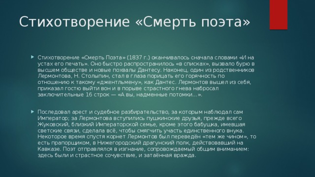 Стихотворение «Смерть поэта» Стихотворение «Смерть Поэта» (1837 г.) оканчивалось сначала словами «И на устах его печать». Оно быстро распространилось «в списках», вызвало бурю в высшем обществе и новые похвалы Дантесу. Наконец, один из родственников Лермонтова, Н. Столыпин, стал в глаза порицать его горячность по отношению к такому «джентльмену», как Дантес. Лермонтов вышел из себя, приказал гостю выйти вон и в порыве страстного гнева набросал заключительные 16 строк — «А вы, надменные потомки…». Последовал арест и судебное разбирательство, за которым наблюдал сам Император; за Лермонтова вступились пушкинские друзья, прежде всего Жуковский, близкий Императорской семье, кроме этого бабушка, имевшая светские связи, сделала всё, чтобы смягчить участь единственного внука. Некоторое время спустя корнет Лермонтов был переведён «тем же чином», то есть прапорщиком, в Нижегородский драгунский полк, действовавший на Кавказе. Поэт отправлялся в изгнание, сопровождаемый общим вниманием: здесь были и страстное сочувствие, и затаённая вражда. 