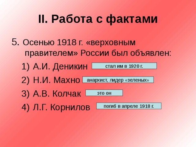 II . Работа с фактами 5. Осенью 1918 г. «верховным правителем» России был объявлен: А.И. Деникин Н.И. Махно А.В. Колчак Л.Г. Корнилов А.И. Деникин Н.И. Махно А.В. Колчак Л.Г. Корнилов стал им в 1920 г. анархист, лидер «зеленых» это он погиб в апреле 1918 г. 