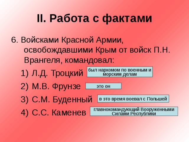 II . Работа с фактами 6. Войсками Красной Армии, освобождавшими Крым от войск П.Н. Врангеля, командовал: Л.Д. Троцкий М.В. Фрунзе С.М. Буденный С.С. Каменев Л.Д. Троцкий М.В. Фрунзе С.М. Буденный С.С. Каменев был наркомом по военным и морским делам это он в это время воевал с Польшей главнокомандующий Вооруженными Силами Республики 