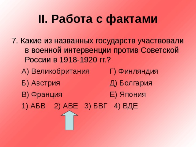 II . Работа с фактами 7. Какие из названных государств участвовали в военной интервенции против Советской России в 1918-1920 гг.? А) Великобритания   Г) Финляндия Б) Австрия    Д) Болгария В) Франция    Е) Япония 1) АБВ 2) АВЕ 3) БВГ 4) ВДЕ А) Великобритания   Г) Финляндия Б) Австрия    Д) Болгария В) Франция    Е) Япония 1) АБВ 2) АВЕ 3) БВГ 4) ВДЕ  