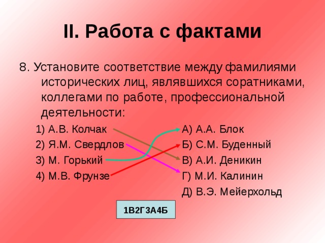 II . Работа с фактами 8. Установите соответствие между фамилиями исторических лиц, являвшихся соратниками, коллегами по работе, профессиональной деятельности: 1) А.В. Колчак    А) А.А. Блок 2) Я.М. Свердлов   Б) С.М. Буденный 3) М. Горький    В) А.И. Деникин 4) М.В. Фрунзе    Г) М.И. Калинин      Д) В.Э. Мейерхольд 1) А.В. Колчак    А) А.А. Блок 2) Я.М. Свердлов   Б) С.М. Буденный 3) М. Горький    В) А.И. Деникин 4) М.В. Фрунзе    Г) М.И. Калинин      Д) В.Э. Мейерхольд 1В2Г3А4Б 