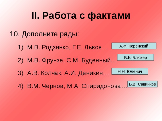 II . Работа с фактами 10. Дополните ряды: М.В. Родзянко, Г.Е. Львов… М.В. Фрунзе, С.М. Буденный… А.В. Колчак, А.И. Деникин… В.М. Чернов, М.А. Спиридонова… М.В. Родзянко, Г.Е. Львов… М.В. Фрунзе, С.М. Буденный… А.В. Колчак, А.И. Деникин… В.М. Чернов, М.А. Спиридонова… А.Ф. Керенский В.К. Блюхер Н.Н. Юденич Б.В. Савинков 