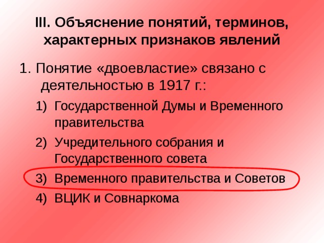 III . Объяснение понятий, терминов, характерных признаков явлений 1. Понятие «двоевластие» связано с деятельностью в 1917 г.: Государственной Думы и Временного правительства Учредительного собрания и Государственного совета Временного правительства и Советов ВЦИК и Совнаркома Государственной Думы и Временного правительства Учредительного собрания и Государственного совета Временного правительства и Советов ВЦИК и Совнаркома 