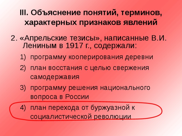 III . Объяснение понятий, терминов, характерных признаков явлений 2. «Апрельские тезисы», написанные В.И. Лениным в 1917 г., содержали: программу кооперирования деревни план восстания с целью свержения самодержавия программу решения национального вопроса в России план перехода от буржуазной к социалистической революции программу кооперирования деревни план восстания с целью свержения самодержавия программу решения национального вопроса в России план перехода от буржуазной к социалистической революции 