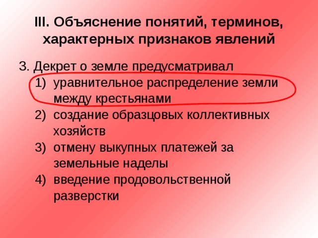 III . Объяснение понятий, терминов, характерных признаков явлений 3. Декрет о земле предусматривал уравнительное распределение земли между крестьянами создание образцовых коллективных хозяйств отмену выкупных платежей за земельные наделы введение продовольственной разверстки уравнительное распределение земли между крестьянами создание образцовых коллективных хозяйств отмену выкупных платежей за земельные наделы введение продовольственной разверстки 